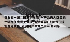 包含国一国二国三中文版_一产品无人区免费一综合在线看免费版_豆传媒剧在线mv在线观看免费版_亚州国产中文二三av的词条